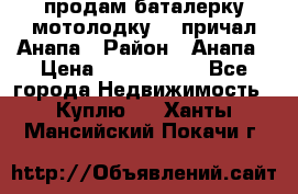 продам баталерку мотолодку 22 причал Анапа › Район ­ Анапа › Цена ­ 1 800 000 - Все города Недвижимость » Куплю   . Ханты-Мансийский,Покачи г.